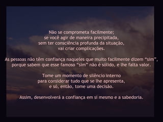Não se comprometa facilmente;
                 se você agir de maneira precipitada,
               sem ter consciência profunda da situação,
                        vai criar complicações.

As pessoas não têm confiança naqueles que muito facilmente dizem “sim”,
   porque sabem que esse famoso “sim” não é sólido, e lhe falta valor.

                 Tome um momento de silêncio interno
               para considerar tudo que se lhe apresenta,
                    e só, então, tome uma decisão.

      Assim, desenvolverá a confiança em si mesmo e a sabedoria.
 