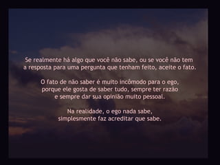 Se realmente há algo que você não sabe, ou se você não tem
a resposta para uma pergunta que tenham feito, aceite o fato.

      O fato de não saber é muito incômodo para o ego,
      porque ele gosta de saber tudo, sempre ter razão
           e sempre dar sua opinião muito pessoal.

               Na realidade, o ego nada sabe,
            simplesmente faz acreditar que sabe.
 