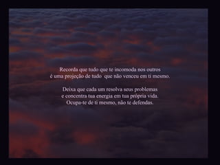Recorda que tudo que te incomoda nos outros é uma projeção de tudo  que não venceu em ti mesmo. Deixa que cada um resolva seus problemas e concentra tua energia em tua própria vida. Ocupa-te de ti mesmo, não te defendas. 