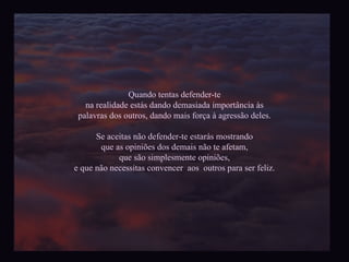 Quando tentas defender-te na realidade estás dando demasiada import ância às palavras dos outros, dando mais força à agressão deles. Se aceitas não defender-te estarás mostrando que as opiniões dos demais não te afetam, que são simplesmente opiniões, e que não necessitas convencer  aos  outros para ser feliz. 