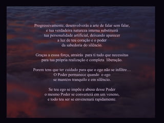 Progressivamente, desenvolverás a arte de falar sem falar, e tua verdadeira natureza interna substituirá tua personalidade artificial, deixando aparecer a luz de teu coração e o poder da sabedoria do silêncio. Graças a esssa força, atrairás  para ti tudo que necessitas para tua própria realização e completa  liberação. Porem tens que ter cuidado para que o ego não se infiltre… O Poder permanece quando  o ego se mantém tranquilo e em silêncio. Se teu ego se impõe e abusa desse Poder o mesmo Poder se converterá em um veneno, e todo teu ser se envenenará rapidamente. 