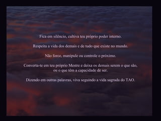 Fica em silêncio, cultiva teu próprio poder interno. Respeita a vida dos demais e de tudo que existe no mundo. Não force, manipule ou controle o próximo. Converta-te em teu próprio Mestre e deixa os demais serem o que são, ou o que têm a capacidade de ser. Dizendo em outras palavras, viva seguindo a vida sagrada do TAO. 