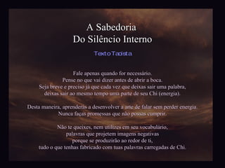 A Sabedoria  Do Silêncio Interno Fale apenas quando for necessário. Pense no que vai dizer antes de abrir a boca. Seja breve e preciso já que cada vez que deixas sair uma palabra, deixas sair ao mesmo tempo uma parte de seu Chi (energia). Desta maneira, aprenderás a desenvolver a arte de falar sem perder energia. Nunca faças promessas que não possas cumprir. Não te queixes, nem utilizes em seu vocabulário, palavras que projetem imagens negativas porque se produzirão ao redor de ti, tudo o que tenhas fabricado com tuas palavras carregadas de Chi. Texto Taoista 