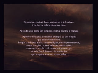 Se não tens nada de bom, verdadeiro e útil a dizer, é melhor se calar e não dizer nada. Aprenda a ser como um espelho: observe e reflita a energia. O próprio Universo é o melhor exemplo de um espelho que a natureza nos deu, Porque o universo aceita, sem condições, nossos pensamentos, nossas emoções, nossas palavras, nossas ações, e nos envia o reflexo de nossa própria energia através das diferentes circunstâncias que se apresentam em nossas vidas. 