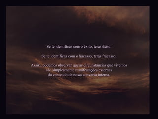 Se te identificas com o êxito, terás êxito. Se te identificas com o fracasso, terás fracasso. Assim, podemos observar que as circunstâncias que vivemos são simplesmente manifestações externas do conteudo de nossa conversa interna. 