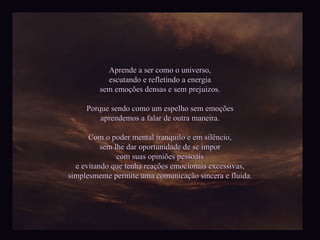 Aprende a ser como o universo, escutando e refletindo a energia sem emoções densas e sem prejuizos. Porque sendo como um espelho sem emoções aprendemos a falar de outra maneira. Com o poder mental tranquilo e em silêncio, sem lhe dar oportunidade de se impor com suas opiniões pessoais e evitando que tenha reações emocionais excessivas, simplesmente permite uma comunicação sincera e fluida. 