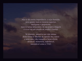 Não te dês muita importância, e sejas humilde, pois quanto mais te mostras superior, inteligente e prepotente, mais te tornas prisioneiro de tua própria imagem e vives em um mundo de tensão e ilusões. Sê discreto,  preserva tua vida íntima, desta forma te libertas da opinião dos outros e terás uma vida tranquila e benevolente invisivel, misteriosa, indefinivel, insondável como o TAO. 