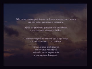 Não entres em competição com os demais, torna-te como a terra que nos nutre, que nos dá o necessário. Ajuda  ao próximo a perceber suas qualidades, a perceber suas virtudes, a brilhar. O espírito competitivo faz com que o ego cresça e, inevitavelmente,  crie conflitos . Tem confiança em ti mesmo. preserva tua paz interior evitando entrar na provação e nas trapaças dos outros. 
