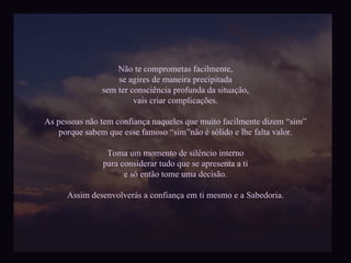 Não te comprometas facilmente, se agires de maneira precipitada sem ter consciência profunda da situação, vais criar complicações. As pessoas não tem confiança naqueles que muito facilmente dizem “sim” porque sabem que esse famoso “sim”não é sólido e lhe falta valor. Toma um momento de silêncio interno para considerar tudo que se apresenta a ti e só então tome uma decisão. Assim desenvolverás a confiança em ti mesmo e a Sabedoria. 