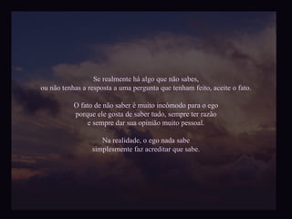 Se realmente há algo que não sabes, ou não tenhas a resposta a uma pergunta que tenham feito, aceite o fato. O fato de não saber é muito incômodo para o ego porque ele gosta de saber tudo, sempre ter razão e sempre dar sua opinião muito pessoal. Na realidade, o ego nada sabe simplesmente faz acreditar que sabe. 