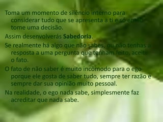 Toma um momento de silêncio interno para
  considerar tudo que se apresenta a ti e só então
  tome uma decisão.
Assim desenvolverás Sabedoria.
Se realmente há algo que não sabes, ou não tenhas a
  resposta a uma pergunta que tenham feito, aceite
  o fato.
O fato de não saber é muito incômodo para o ego
  porque ele gosta de saber tudo, sempre ter razão e
  sempre dar sua opinião muito pessoal.
Na realidade, o ego nada sabe, simplesmente faz
  acreditar que nada sabe.
 