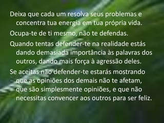 Deixa que cada um resolva seus problemas e
  concentra tua energia em tua própria vida.
Ocupa-te de ti mesmo, não te defendas.
Quando tentas defender-te na realidade estás
  dando demasiada importância às palavras dos
  outros, dando mais força à agressão deles.
Se aceitas não defender-te estarás mostrando
  que as opiniões dos demais não te afetam,
  que são simplesmente opiniões, e que não
  necessitas convencer aos outros para ser feliz.
 