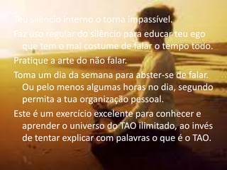 Teu silêncio interno o torna impassível.
Faz uso regular do silêncio para educar teu ego
  que tem o mal costume de falar o tempo todo.
Pratique a arte do não falar.
Toma um dia da semana para abster-se de falar.
  Ou pelo menos algumas horas no dia, segundo
  permita a tua organização pessoal.
Este é um exercício excelente para conhecer e
  aprender o universo do TAO ilimitado, ao invés
  de tentar explicar com palavras o que é o TAO.
 