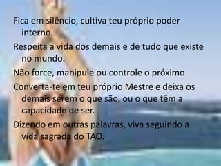 Fica em silêncio, cultiva teu próprio poder
  interno.
Respeita a vida dos demais e de tudo que existe
  no mundo.
Não force, manipule ou controle o próximo.
Converta-te em teu próprio Mestre e deixa os
  demais serem o que são, ou o que têm a
  capacidade de ser.
Dizendo em outras palavras, viva seguindo a
  vida sagrada do TAO.
 