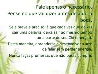Fale apenas o necessário.
Pense no que vai dizer antes de abrir a
                                 boca.
 Seja breve e preciso já que cada vez que deixas
  sair uma palavra, deixa sair ao mesmo tempo
                 uma parte de seu Chi (energia).
Desta maneira, aprenderás a desenvolver a arte
                    de falar sem perder energia.
Nunca faças promessas que não possa cumprir.
 