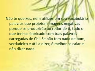 Não te queixes, nem utilizes em seu vocabulário
 palavras que projetem imagens negativas
 porque se produzirão ao redor de ti, tudo o
 que tenhas fabricado com tuas palavras
 carregadas de Chi. Se não tem nada de bom,
 verdadeiro e útil a dizer, é melhor se calar e
 não dizer nada.
 