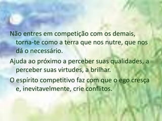 Não entres em competição com os demais,
  torna-te como a terra que nos nutre, que nos
  dá o necessário.
Ajuda ao próximo a perceber suas qualidades, a
  perceber suas virtudes, a brilhar.
O espírito competitivo faz com que o ego cresça
  e, inevitavelmente, crie conflitos.
 