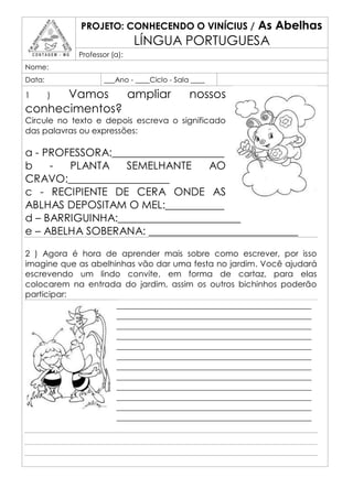 PROJETO: CONHECENDO O VINÍCIUS /         As Abelhas
                             LÍNGUA PORTUGUESA
            Professor (a):
Nome:
Data:               ___Ano - ____Ciclo - Sala ____

1     Vamos
        )      ampliar                       nossos
conhecimentos?
Circule no texto e depois escreva o significado
das palavras ou expressões:

a - PROFESSORA:_____________________
b    -  PLANTA    SEMELHANTE     AO
CRAVO:___________________
c - RECIPIENTE DE CERA ONDE AS
ABLHAS DEPOSITAM O MEL:___________
d – BARRIGUINHA:_______________________
e – ABELHA SOBERANA: ____________________________

2 ) Agora é hora de aprender mais sobre como escrever, por isso
imagine que as abelhinhas vão dar uma festa no jardim. Você ajudará
escrevendo um lindo convite, em forma de cartaz, para elas
colocarem na entrada do jardim, assim os outros bichinhos poderão
participar:
                     _______________________________________________
                     _______________________________________________
                     _______________________________________________
                     _______________________________________________
                     _______________________________________________
                     _______________________________________________
                     _______________________________________________
                     _______________________________________________
                     _______________________________________________
                     _______________________________________________
                     _______________________________________________
                     _______________________________________________
 