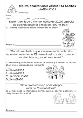 PROJETO: CONHECENDO O VINÍCIUS /            As Abelhas
                                     MATEMÁTICA
             Professor(a):
Nome:
Data:               ___Ano - ____Ciclo – Sala ____

  “Existem, em todo o mundo, cerca de 20.000 espécies
       de abelhas descritas e mais de 1500 no Brasil.”
1 ) Quantas espécies de abelha existem fora do Brasil?




Resposta:____________________________________________________________


   “Quanto às abelhas que vivem em sociedade, elas
representam somente 2% desses insetos, e são, quase em
          sua totalidade, produtoras de mel.”
2 ) Pense na quantidade de espécies de abelha que existem no mundo,
2% vivem em sociedade, isso representa

A       A MAIORIA
B       A MINORIA
C       A TOTALIDADE
D       A METADE

              “Uma única colmeia pode abrigar
                  mais de 60 mil abelhas!”
3) Considerando a informação acima, quantas abelhas poderiam ser
abrigadas em 2 colméias?




Resposta:
 
