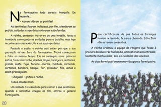 N
              o formigueiro tudo parecia tranquilo. De
              repente...
              – Abram! Abram os portões!
     As sentinelas ficaram indecisas, por fim, atenderam ao




                                                                        P
 pedido, soldados e operárias entraram esbaforidos.
     A rainha, pensando tratar-se de uma invasão, tocou a                     ara certificar-se de que todas as formigas
 trombeta convocando os soldados para a batalha, mas logo                     haviam retornado, fez-se a chamada. Edi e Zeni
 reconheceu o seu exército e as suas operárias.                               não estavam presentes.

      Passado o susto, a rainha quis saber por que a sua                A rainha ordenou à equipe de resgate que fosse à
 guarnição estava fora do formigueiro. Todos começaram              procura das duas. No final do dia, ambas foram encontradas,
 a falar ao mesmo tempo. Ela só conseguia ouvir palavras            bastante machucadas, sob os cuidados das abelhas.
 soltas, tais como: bicho, abelhas, língua, laranjeira, sentados,
                                                                        As duas formigas foram removidas para o formigueiro.
 grande, susto, fuga, focinho, enorme, zumbido, correndo,
 cortamos, bandeira, bosque, flor, predador, fino, unhas e
 assim prosseguiam.
      – Chegaaa! – gritou a rainha.
      Todos emudeceram.
     Um soldado foi escolhido para contar o que aconteceu.
 Quando a narrativa chegou ao fim, entrou o general
 Formiguelto.


20                                                                                                                           21
 