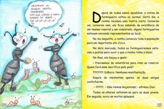 D
                epois de todos esses episódios, a rotina do
                formigueiro voltou ao normal. Certo dia, a
                rainha recebeu uma ilustre visita. Conversa
     vai, conversa vem, ela ficou sabendo da existência de
     um imenso roseiral a ser explorado; alguns formigueiros
     estavam enviando representantes ao local.
         No dia seguinte, a rainha convocou toda a população
     para um importante ato cívico.
         Na data marcada, todos os formigueirenses esta-
     vam a postos para ouvir o que a rainha tinha a dizer.
         No final, ela lançou o apelo:
        – Precisamos de voluntários para irem ao roseiral.
     Quem fará esse sacrifício pelo país?
         ?!?!?!?!?! Silêncio. Nenhuma manifestação.
         Depois de insistentes apelos, as duas amigas
     cochicharam.
          – ?!?!?!?. – Nós iremos majestade! – afirmou Zeni.
         Todos os olhares voltaram-se para as duas jovens.
     Em seguida, ouviu-se muitos aplausos.


24                                                             25
 