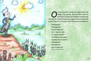 O
                  s dias seguintes foram de preparativos. Na
                  véspera da partida, uma multidão reuniu-se
                  na Praça do Açúcar para despedir-se das duas
     voluntárias. A rainha elogiou a coragem e o patriotismo das
     jovens. Depois foi entoado o Hino Nacional do Formigueiro:

         Formigueiro!
         Formigueiro!
         Aqui é nosso lar!
         Por ti darei a vida...
         A ti quero exaltar!
         Sorrindo ou chorando,
         A pátria hei de honrar.
         Formigueiro!
         Formigueiro!
         Aqui é nosso lar!
         (música Teresinha de Jesus)




26                                                            27
 