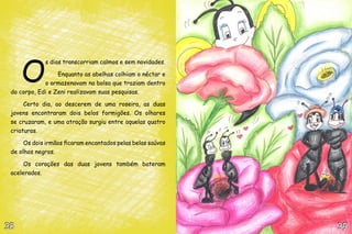 O
             s dias transcorriam calmos e sem novidades.

                  Enquanto as abelhas colhiam o néctar e
             o armazenavam na bolsa que traziam dentro
 do corpo, Edi e Zeni realizavam suas pesquisas.

      Certo dia, ao descerem de uma roseira, as duas
 jovens encontraram dois belos formigões. Os olhares
 se cruzaram, e uma atração surgiu entre aquelas quatro
 criaturas.

      Os dois irmãos ficaram encantados pelas belas saúvas
 de olhos negros.

      Os corações das duas jovens também bateram
 acelerados.




38                                                           39
 