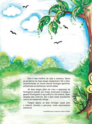Esta é uma história de ação e aventura. Narra
as peripécias de duas amigas inseparáveis: Edi e Zeni.
Inconformadas de terem nascido formigas operárias,
antipatizam as abelhas por serem aladas.
     As duas amigas põem em risco a segurança do
formigueiro quando, por inveja, levam para o bosque o
general Formiguelto e seu exército. No entanto, aban-
donadas pelo exército, Edi e Zeni lutam bravamente
contra um inesperado inimigo.
     Tempos depois, as duas formigas viajam para
o roseiral. Durante o percurso, vivem emocionantes
aventuras.
                       Aconselhável para crianças de todas as idades.
 