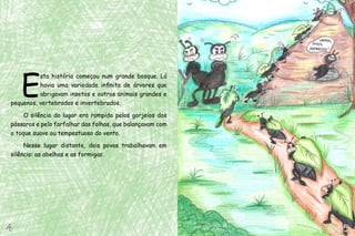 E
          sta história começou num grande bosque. Lá
          havia uma variedade infinita de árvores que
          abrigavam insetos e outros animais grandes e
pequenos, vertebrados e invertebrados.

     O silêncio do lugar era rompido pelos gorjeios dos
pássaros e pelo farfalhar das folhas, que balançavam com
o toque suave ou tempestuoso do vento.

     Nesse lugar distante, dois povos trabalhavam em
silêncio: as abelhas e as formigas.




4                                                          5
 