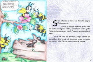 S
              em entender o motivo de tamanha alegria,
              Zeni comentou:

                   – Ouça! As abelhas parecem felizes. Não
    sei como conseguem cantar, trabalhando desse jeito.
    Veja! Cantam como se o mundo fosse um grande salão de
    festa.

        – Deve ser para nos provocar, porque sabem que
    somos bem diferentes, não perdemos tempo com essas
    bobagens – falou Edi com o mau humor de sempre.




8                                                        9
 