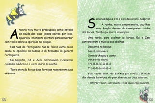 A
rainha ficou muito preocupada com o estado
de saúde das duas jovens saúvas, por isso,
aguardou o momento oportuno para conversar
com todos sobre a operação no bosque.
Nas ruas do formigueiro não se falava outra coisa
senão do episódio do bosque e do fracasso do general
Formiguelto.
No hospital, Edi e Zeni continuavam recebendo
cuidados médicos e a visita diária da rainha.
Tanta atenção fez as duas formigas repensarem suas
atitudes.
S
emanas depois, Edi e Zeni deixaram o hospital.
A rainha, muito compreensiva, deu-lhes
nova função dentro do formigueiro: cuidar
das larvas, tarefa que muito as alegrou.
Uma tarde, para acalmar as larvas, Edi e Zeni
cantarolaram a música das abelhas:
Desperta no bosque
Gentil primavera,
Com ela chegou o canto
Gorjeio do sabiá,
Trá-lá-lá-lá-lá-lá-lá
Trá-lá-lá-lá-lá-lá-lá.
Suas vozes eram tão bonitas que atraiu a atenção
das demais formigas. Ao perceberem, as duas calaram.
– Oh! Por favor, continuem... E as duas continuaram.
23232222
 