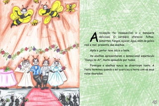A
recepção foi inesquecível e o banquete
delicioso. O cardápio oferecia: folhas,
sementes, fungos, açúcar, água, além de geleia
real e mel, presente das abelhas.
Após o jantar teve início o baile.
As abelhas apresentaram o sensacional espetáculo
“Dança no Ar”, muito aplaudido por todos.
Formigas e abelhas nunca se divertiram tanto. A
festa terminou quando o sol acariciou a terra com os seus
raios dourados.
45454444
 