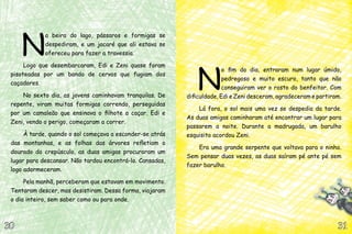 N
a beira do lago, pássaros e formigas se
despediram, e um jacaré que ali estava se
ofereceu para fazer a travessia.
Logo que desembarcaram, Edi e Zeni quase foram
pisoteadas por um bando de cervos que fugiam dos
caçadores.
No sexto dia, as jovens caminhavam tranquilas. De
repente, viram muitas formigas correndo, perseguidas
por um camaleão que ensinava o filhote a caçar. Edi e
Zeni, vendo o perigo, começaram a correr.
À tarde, quando o sol começava a esconder-se atrás
das montanhas, e as folhas das árvores refletiam o
dourado do crepúsculo, as duas amigas procuraram um
lugar para descansar. Não tardou encontrá-lo. Cansadas,
logo adormeceram.
Pela manhã, perceberam que estavam em movimento.
Tentaram descer, mas desistiram. Dessa forma, viajaram
o dia inteiro, sem saber como ou para onde.
N
o fim do dia, entraram num lugar úmido,
pedregoso e muito escuro, tanto que não
conseguiram ver o rosto do benfeitor. Com
dificuldade, Edi e Zeni desceram, agradeceram e partiram.
Lá fora, o sol mais uma vez se despedia da tarde.
As duas amigas caminharam até encontrar um lugar para
passarem a noite. Durante a madrugada, um barulho
esquisito acordou Zeni.
Era uma grande serpente que voltava para o ninho.
Sem pensar duas vezes, as duas saíram pé ante pé sem
fazer barulho.
31313030
 