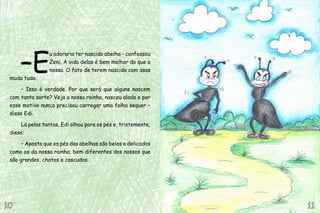 –E
u adoraria ter nascido abelha – confessou
Zeni. A vida delas é bem melhor do que a
nossa. O fato de terem nascido com asas
muda tudo.
– Isso é verdade. Por que será que alguns nascem
com tanta sorte? Veja a nossa rainha, nasceu alada e por
esse motivo nunca precisou carregar uma folha sequer –
disse Edi.
Lá pelas tantas, Edi olhou para os pés e, tristemente,
disse:
– Aposto que os pés das abelhas são belos e delicados
como os da nossa rainha; bem diferentes dos nossos que
são grandes, chatos e cascudos.
11111010
 