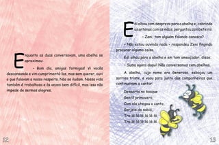 E
nquanto as duas conversavam, uma abelha se
aproximou:
– Bom dia, amigas formigas! Vi vocês
descansando e vim cumprimentá-las, mas sem querer, ouvi
o que falavam a nosso respeito. Não se iludam. Nossa vida
também é trabalhosa e às vezes bem difícil, mas isso não
impede de sermos alegres.
E
di olhou com desprezo para a abelha e, cobrindo
as antenas com as mãos, perguntou zombeteira:
– Zeni, tem alguém falando conosco?
– Não estou ouvindo nada – respondeu Zeni fingindo
procurar alguma coisa.
Edi olhou para a abelha e em tom ameaçador, disse:
– Suma agora daqui! Não conversamos com abelhas.
A abelha, cujo nome era Generosa, esboçou um
sorriso triste, e voou para junto das companheiras que
continuavam a cantar:
Desperta no bosque
Gentil primavera,
Com ela chegou o canto,
Gorjeio do sabiá,
Tra-lá-lá-lá-lá-lá-lá,
Tra-lá-lá-lá-lá-lá-lá.
13131212
 