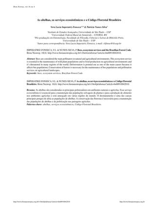 Biota Neotrop., vol. 10, no. 4




                                 As abelhas, os serviços ecossistêmicos e o Código Florestal Brasileiro

                                                Vera Lucia Imperatriz-Fonseca1,2,4 & Patrícia Nunes-Silva3

                                           Instituto de Estudos Avançados, Universidade de São Paulo – USP
                                           1

                                               2
                                                Universidade Federal Rural do Semiárido – UFERSA, RN
                             3
                              Pós-graduação em Entomologia, Faculdade de Filosofia, Ciências e Letras de Ribeirão Preto,
                                                            Universidade de São Paulo – USP
                                4
                                 Autor para correspondência: Vera Lucia Imperatriz Fonseca, e-mail: vlifonse@ib.usp.br

                  IMPERATRIZ-FONSECA, V.L. & NUNES-SILVA, P. Bees, ecosystem services and the Brazilian Forest Code.
                  Biota Neotrop. 10(4): http://www.biotaneotropica.org.br/v10n4/en/abstract?article+bn00910042010.

                  Abstract: Bees are considered the main pollinators in natural and agricultural environments. This ecosystem service
                  is essential to the maintenance of wild plant populations and to food production on agricultural environments and
                  it’s threatened in many regions of the world. Deforestation is pointed out as one of the main causes because it
                  affects bee populations. Conservation of forests is necessary for the maintenance of bee populations and pollination
                  services on agricultural landscapes.
                  Keywords: bees, ecosystem services, Brazilian Forest Code.


                  IMPERATRIZ-FONSECA, V.L. & NUNES-SILVA, P. As abelhas, os serviços ecossistêmicos e o Código Florestal
                  Brasileiro. Biota Neotrop. 10(4): http://www.biotaneotropica.org.br/v10n4/pt/abstract?article+bn00910042010.

                  Resumo: As abelhas são consideradas os principais polinizadores em ambientes naturais e agrícolas. Esse serviço
                  ecossistêmico é essencial para a manutenção das populações selvagens de plantas e para a produção de alimento
                  nos ambientes agrícolas e está ameaçado em várias regiões do mundo. O desmatamento é uma das causas
                  principais porque ele afeta as populações de abelhas. A conservação das florestas é necessária para a manutenção
                  das populações de abelhas e da polinização nas paisagens agrícolas.
                  Palavras-chave: abelhas, serviços ecossistêmicos, Código Florestal Brasileiro.




http://www.biotaneotropica.org.br/v10n4/pt/abstract?article+bn00910042010                                               http://www.biotaneotropica.org.br
 