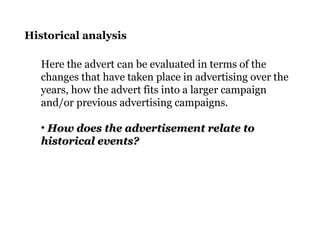 Historical analysis
Here the advert can be evaluated in terms of the
changes that have taken place in advertising over the
years, how the advert fits into a larger campaign
and/or previous advertising campaigns.
• How does the advertisement relate toHow does the advertisement relate to
historical events?historical events?
 