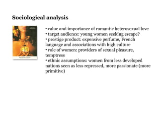 • value and importance of romantic heterosexual love
• target audience: young women seeking escape?
• prestige product: expensive perfume, French
language and associations with high culture
• role of women: providers of sexual pleasure,
temptress
• ethnic assumptions: women from less developed
nations seen as less repressed, more passionate (more
primitive)
Sociological analysis
 