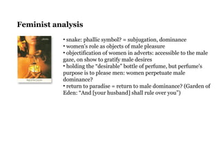 Feminist analysis
• snake: phallic symbol? = subjugation, dominance
• women's role as objects of male pleasure
• objectification of women in adverts: accessible to the male
gaze, on show to gratify male desires
• holding the “desirable” bottle of perfume, but perfume's
purpose is to please men: women perpetuate male
dominance?
• return to paradise = return to male dominance? (Garden of
Eden: “And [your husband] shall rule over you”)
 