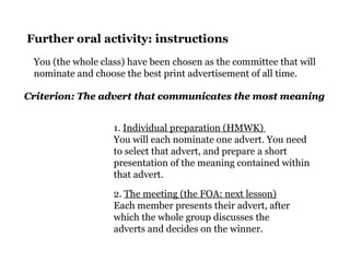 Further oral activity: instructions
You (the whole class) have been chosen as the committee that will
nominate and choose the best print advertisement of all time.
1. Individual preparation (HMWK)
You will each nominate one advert. You need
to select that advert, and prepare a short
presentation of the meaning contained within
that advert.
2. The meeting (the FOA: next lesson)
Each member presents their advert, after
which the whole group discusses the
adverts and decides on the winner.
Criterion: The advert that communicates the most meaningCriterion: The advert that communicates the most meaning
 