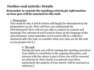 Further oral activity: Details
1. Preparation
Your mark for the A and B criteria will largely be determined by the
preparation you do. How well have you understood the
advertisement? How well are you able to analyse its content and
meaning? For criterion B you'll need to focus on the language of the
advertisement. (And remember you'll need to fill in a reflective
statement after the task, so consider what your aims are for the task
as you prepare for it.)
2. The task
During the task, you will be running the meeting yourselves.
Your ability to contribute to the ongoing discussion, and
interact with the others is part of how you will be assessed
on criterion D. How clearly you present your ideas,
particularly the analysis of your advert, will be assessed on
criterion C.
Remember to consult the marking criteria for informationRemember to consult the marking criteria for information
on how you will be assessed in this task.on how you will be assessed in this task.
 