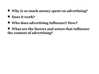  Why is so much money spent on advertising?
 Does it work?
 Who does advertising influence? How?
 What are the factors and actors that influence
the content of advertising?
 