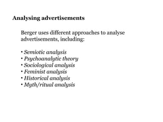Analysing advertisements
Berger uses different approaches to analyse
advertisements, including:
• Semiotic analysis
• Psychoanalytic theory
• Sociological analysis
• Feminist analysis
• Historical analysis
• Myth/ritual analysis
 