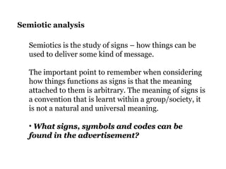 Semiotic analysis
Semiotics is the study of signs – how things can be
used to deliver some kind of message.
The important point to remember when considering
how things functions as signs is that the meaning
attached to them is arbitrary. The meaning of signs is
a convention that is learnt within a group/society, it
is not a natural and universal meaning.
• What signs, symbols and codes can beWhat signs, symbols and codes can be
found in the advertisement?found in the advertisement?
 
