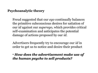 Psychoanalytic theory
Freud suggested that our ego continually balances
the primitive subconscious desires for satiation of
our id against our superego, which provides critical
self-examination and anticipates the potential
damage of actions proposed by our id.
Advertisers frequently try to encourage our id in
order to get us to notice and desire their product
• How does the advertisement make use ofHow does the advertisement make use of
the human psyche to sell products?the human psyche to sell products?
 