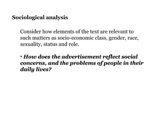 Sociological analysis
Consider how elements of the text are relevant to
such matters as socio-economic class, gender, race,
sexuality, status and role.
• How does the advertisement reflect socialHow does the advertisement reflect social
concerns, and the problems of people in theirconcerns, and the problems of people in their
daily lives?daily lives?
 