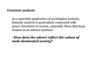 Feminist analysis
As a specialist application of sociological analysis,
feminist analysis is particularly concerned with
power structures in society, especially those that keep
women in an inferior position.
• How does the advert reflect the values ofHow does the advert reflect the values of
male-dominated society?male-dominated society?
 