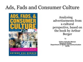 Ads, Fads and Consumer Culture
Analysing
advertisements from
a cultural
perspective, based on
the book by Arthur
Berger
By
Vishnu Achutha Menon
Research Scholar
Department of Media and Communication
• CUTN
 