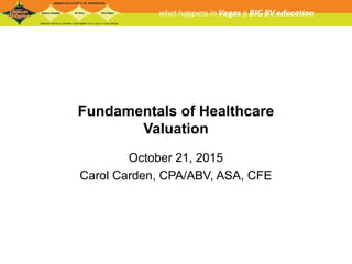 Fundamentals of Healthcare
Valuation
October 21, 2015
Carol Carden, CPA/ABV, ASA, CFE
 