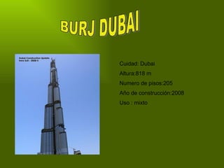 BURJ DUBAI Cuidad: Dubai Altura:818 m Numero de pisos:205 Año de construcción:2008 Uso : mixto 